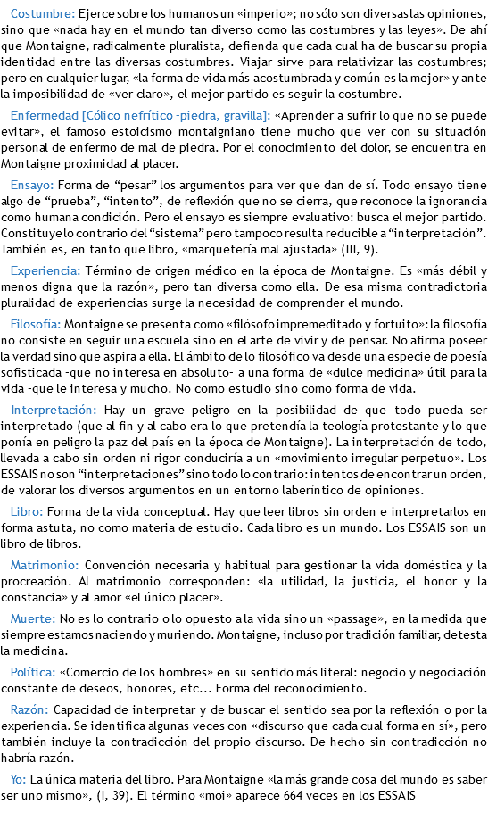 Costumbre: Ejerce sobre los humanos un «imperio»; no sólo son diversas las opiniones, sino que «nada hay en el mundo tan diverso como las costumbres y las leyes». De ahí que Montaigne, radicalmente pluralista, defienda que cada cual ha de buscar su propia identidad entre las diversas costumbres. Viajar sirve para relativizar las costumbres; pero en cualquier lugar, «la forma de vida más acostumbrada y común es la mejor» y ante la imposibilidad de «ver claro», el mejor partido es seguir la costumbre. Enfermedad [Cólico nefrítico –piedra, gravilla]: «Aprender a sufrir lo que no se puede evitar», el famoso estoicismo montaigniano tiene mucho que ver con su situación personal de enfermo de mal de piedra. Por el conocimiento del dolor, se encuentra en Montaigne proximidad al placer. Ensayo: Forma de “pesar” los argumentos para ver que dan de sí. Todo ensayo tiene algo de “prueba”, “intento”, de reflexión que no se cierra, que reconoce la ignorancia como humana condición. Pero el ensayo es siempre evaluativo: busca el mejor partido. Constituye lo contrario del “sistema” pero tampoco resulta reducible a “interpretación”. También es, en tanto que libro, «marquetería mal ajustada» (III, 9). Experiencia: Término de origen médico en la época de Montaigne. Es «más débil y menos digna que la razón», pero tan diversa como ella. De esa misma contradictoria pluralidad de experiencias surge la necesidad de comprender el mundo. Filosofía: Montaigne se presenta como «filósofo impremeditado y fortuito»: la filosofía no consiste en seguir una escuela sino en el arte de vivir y de pensar. No afirma poseer la verdad sino que aspira a ella. El ámbito de lo filosófico va desde una especie de poesía sofisticada –que no interesa en absoluto– a una forma de «dulce medicina» útil para la vida –que le interesa y mucho. No como estudio sino como forma de vida. Interpretación: Hay un grave peligro en la posibilidad de que todo pueda ser interpretado (que al fin y al cabo era lo que pretendía la teología protestante y lo que ponía en peligro la paz del país en la época de Montaigne). La interpretación de todo, llevada a cabo sin orden ni rigor conduciría a un «movimiento irregular perpetuo». Los ESSAIS no son “interpretaciones” sino todo lo contrario: intentos de encontrar un orden, de valorar los diversos argumentos en un entorno laberíntico de opiniones. Libro: Forma de la vida conceptual. Hay que leer libros sin orden e interpretarlos en forma astuta, no como materia de estudio. Cada libro es un mundo. Los ESSAIS son un libro de libros. Matrimonio: Convención necesaria y habitual para gestionar la vida doméstica y la procreación. Al matrimonio corresponden: «la utilidad, la justicia, el honor y la constancia» y al amor «el único placer». Muerte: No es lo contrario o lo opuesto a la vida sino un «passage», en la medida que siempre estamos naciendo y muriendo. Montaigne, incluso por tradición familiar, detesta la medicina. Política: «Comercio de los hombres» en su sentido más literal: negocio y negociación constante de deseos, honores, etc... Forma del reconocimiento. Razón: Capacidad de interpretar y de buscar el sentido sea por la reflexión o por la experiencia. Se identifica algunas veces con «discurso que cada cual forma en sí», pero también incluye la contradicción del propio discurso. De hecho sin contradicción no habría razón. Yo: La única materia del libro. Para Montaigne «la más grande cosa del mundo es saber ser uno mismo», (I, 39). El término «moi» aparece 664 veces en los ESSAIS 